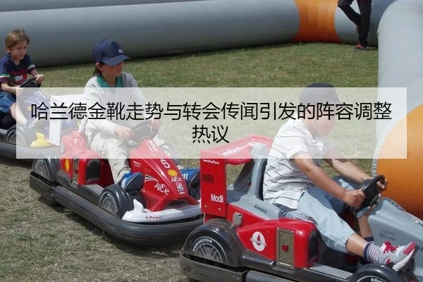 哈兰德金靴走势与转会传闻引发的阵容调整热议